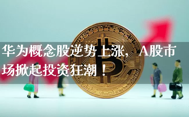 华为概念股逆势上涨，A股市场掀起投资狂潮！_https://www.023hushi.com_财经新闻_第1张