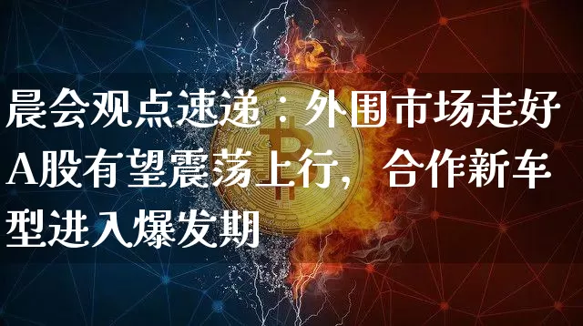 晨会观点速递：外围市场走好A股有望震荡上行，合作新车型进入爆发期_https://www.023hushi.com_北证A股_第1张