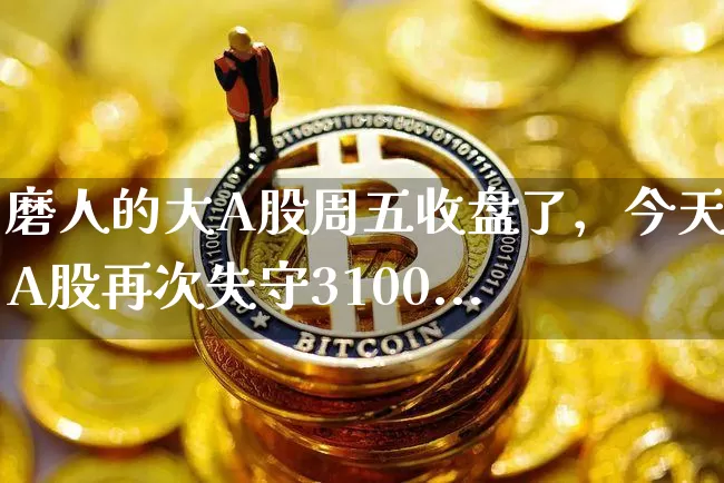 磨人的大A股周五收盘了，今天的A股再次失守3100..._https://www.023hushi.com_上证A股_第1张